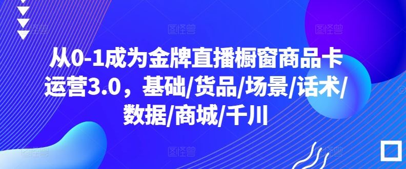 从0-1成为金牌直播橱窗商品卡运营3.0,基础/货品/场景/话术/数据/商城/千川-志拓网创