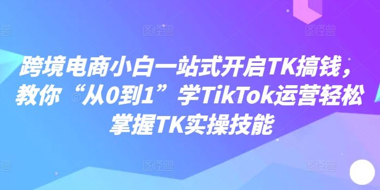 跨境电商小白一站式开启TK搞钱,教你“从0到1”学TikTok运营轻松掌握TK实操技能-志拓网创