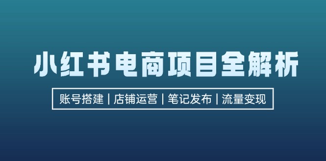 (12915期)小红书电商项目全解析,包括账号搭建、店铺运营、笔记发布 实现流量变现