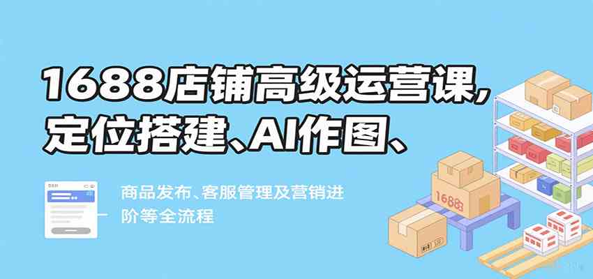 1688店铺高级运营课,定位搭建、AI作图、商品发布、客服管理及营销进阶等全流程-志拓网创