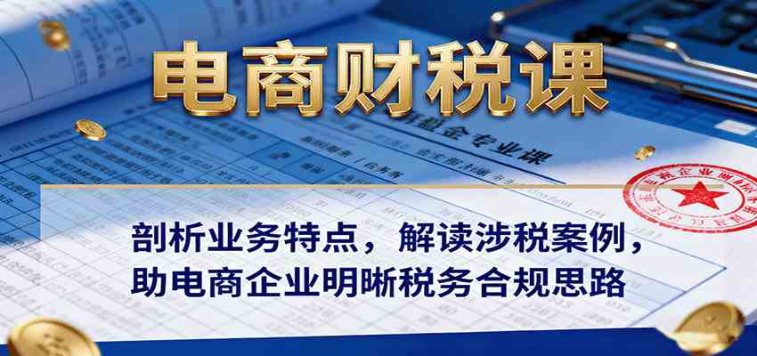 电商财税课:剖析业务特点,解读涉税案例,助电商企业明晰税务合规思路-志拓网创