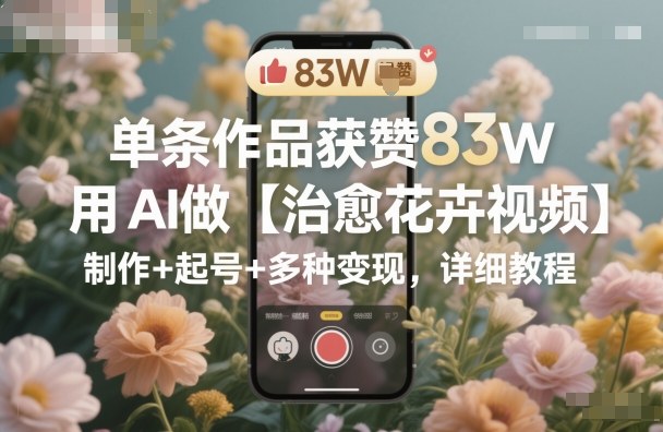 单条作品获赞83W,用AI做【治愈花卉视频】,制作+起号+多种变现,详细教程-志拓网创