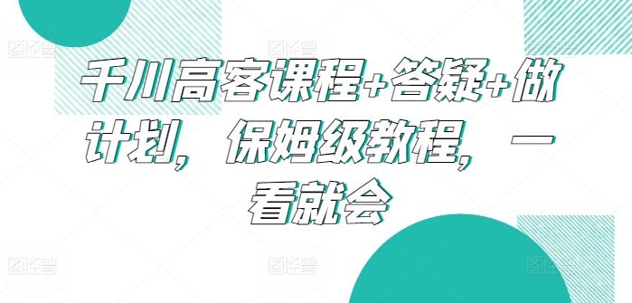 千川高客课程+答疑+做计划，保姆级教程，一看就会-志拓网创