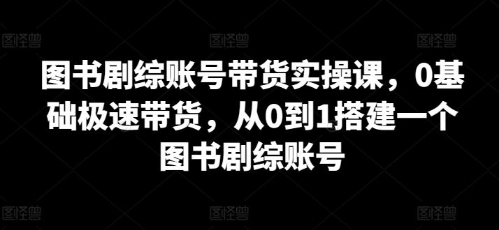 图书剧综账号带货实操课，0基础极速带货，从0到1搭建一个图书剧综账号-志拓网创