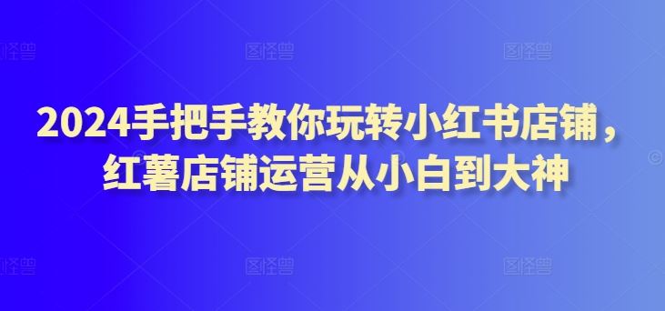 2024手把手教你玩转小红书店铺，红薯店铺运营从小白到大神-志拓网创