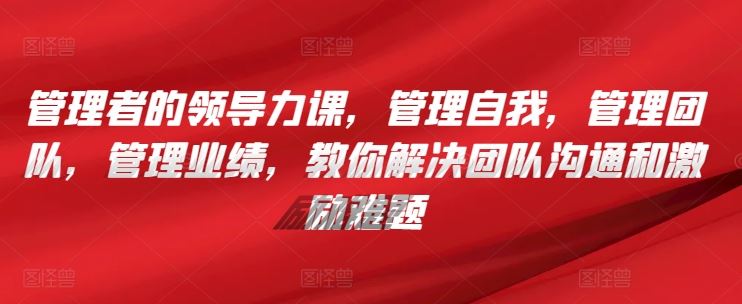 管理者的领导力课，​管理自我，管理团队，管理业绩，​教你解决团队沟通和激励难题-志拓网创