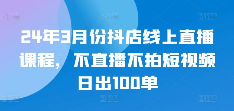 24年3月份抖店线上直播课程，不直播不拍短视频日出100单-志拓网创