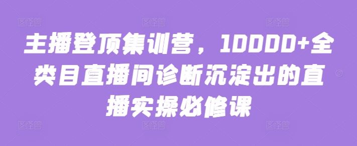 主播登顶集训营，10000+全类目直播间诊断沉淀出的直播实操必修课-志拓网创