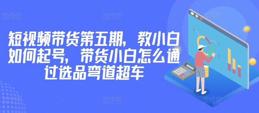 价值2980短视频带货第五期，教小白如何起号，带货小白怎么通过选品弯道超车-志拓网创