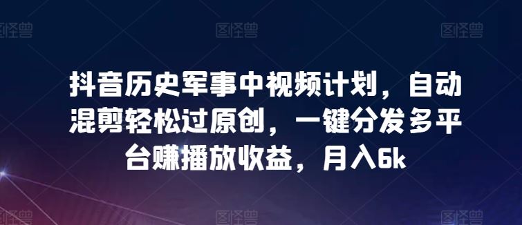 抖音历史军事中视频计划，自动混剪轻松过原创，一键分发多平台赚播放收益，月入6k【揭秘】-志拓网创