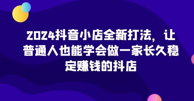 2024抖音小店全新打法，让普通人也能学会做一家长久稳定赚钱的抖店-志拓网创