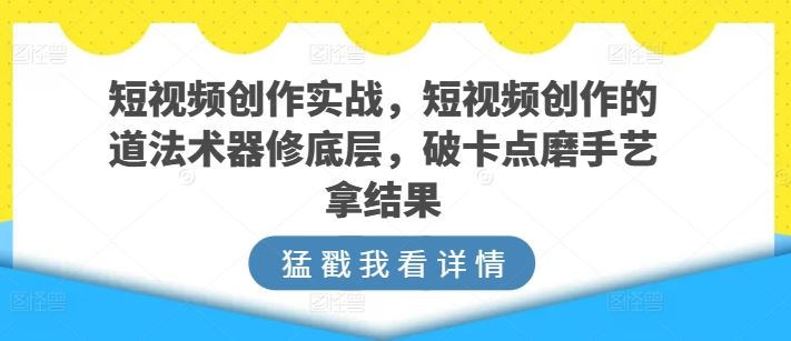 短视频创作实战，短视频创作的道法术器修底层，破卡点磨手艺拿结果-志拓网创
