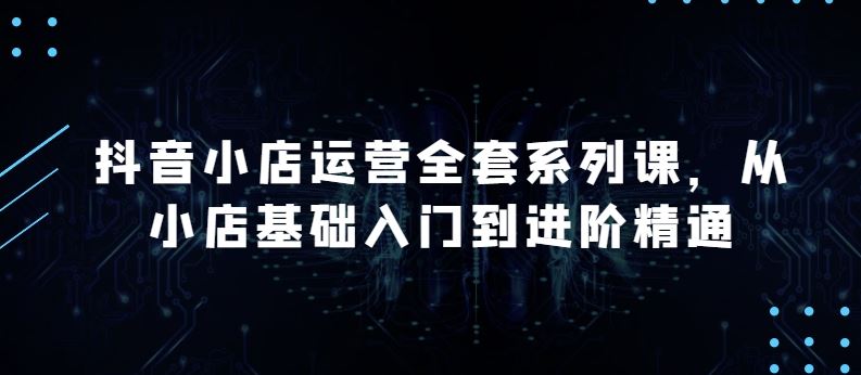 抖音小店运营全套系列课，全新升级，从小店基础入门到进阶精通，系统掌握月销百万小店的核心秘密-志拓网创