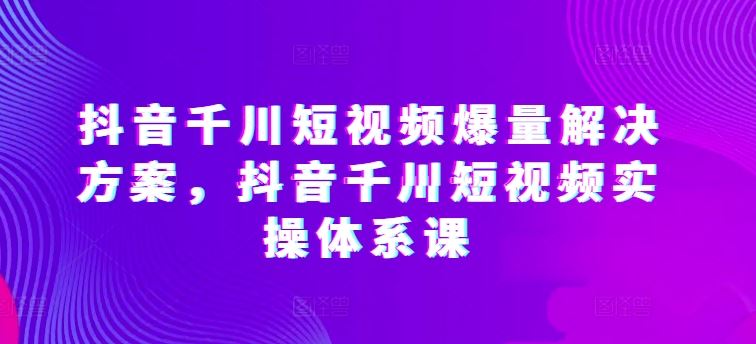 抖音千川短视频爆量解决方案，抖音千川短视频实操体系课-志拓网创