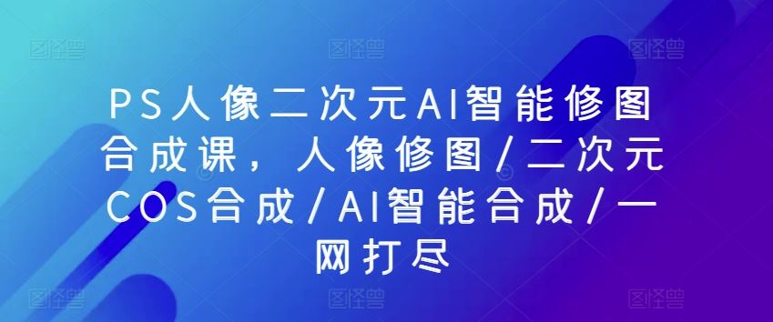 PS人像二次元AI智能修图合成课，人像修图/二次元COS合成/AI智能合成/一网打尽-志拓网创