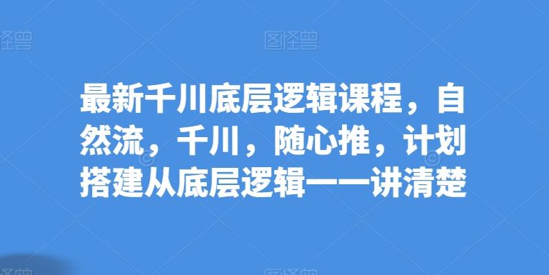 最新千川底层逻辑课程，自然流，千川，随心推，计划搭建从底层逻辑一一讲清楚-志拓网创