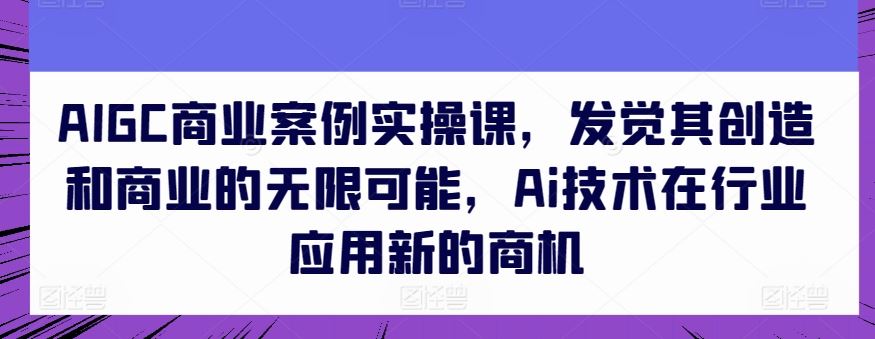 AIGC商业案例实操课，发觉其创造和商业的无限可能，Ai技术在行业应用新的商机-志拓网创