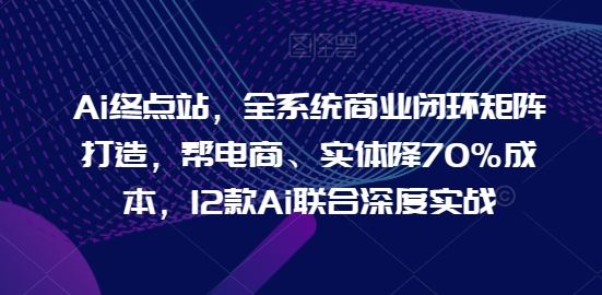 Ai终点站，全系统商业闭环矩阵打造，帮电商、实体降70%成本，12款Ai联合深度实战-志拓网创
