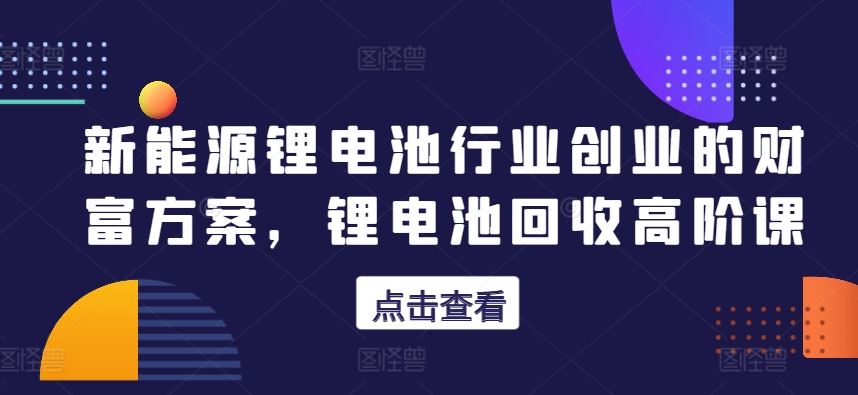 新能源锂电池行业创业的财富方案，锂电池回收高阶课-志拓网创