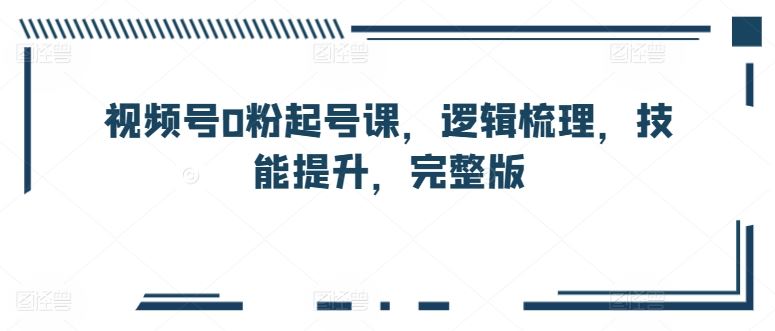 视频号0粉起号课，逻辑梳理，技能提升，完整版-志拓网创