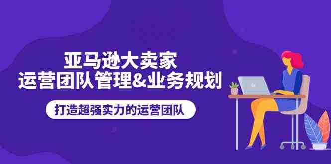 亚马逊大卖家运营团队管理&业务规划，打造超强实力的运营团队-志拓网创