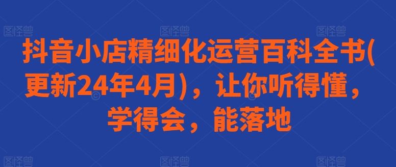 抖音小店精细化运营百科全书(更新24年4月)，让你听得懂，学得会，能落地-志拓网创