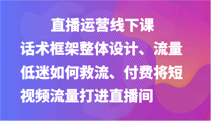 直播运营线下课-话术框架整体设计、流量低迷如何救流、付费将短视频流量打进直播间-志拓网创