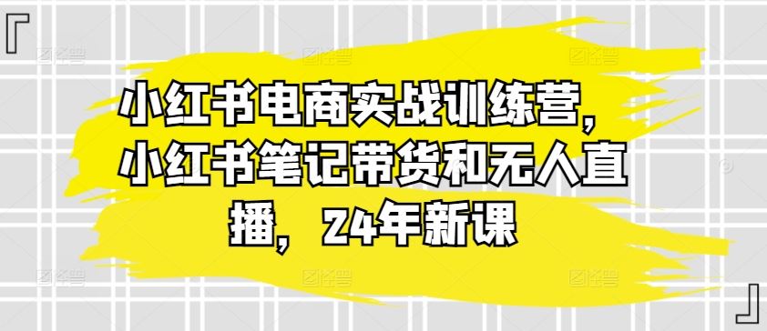 小红书电商实战训练营，小红书笔记带货和无人直播，24年新课-志拓网创