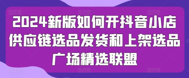 2024新版如何开抖音小店供应链选品发货和上架选品广场精选联盟-志拓网创
