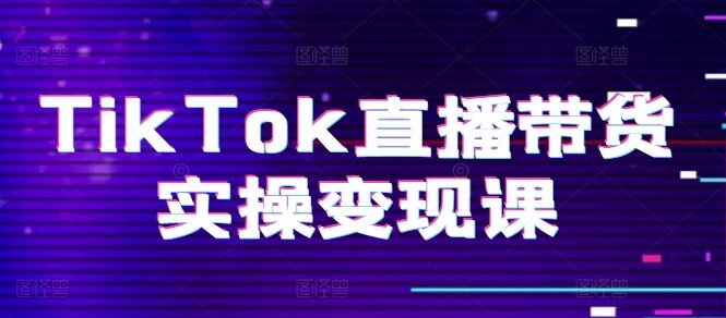 TikTok直播带货实操变现课：系统起号、科学复盘、变现链路、直播配置、小店操作流程、团队搭建等。-志拓网创