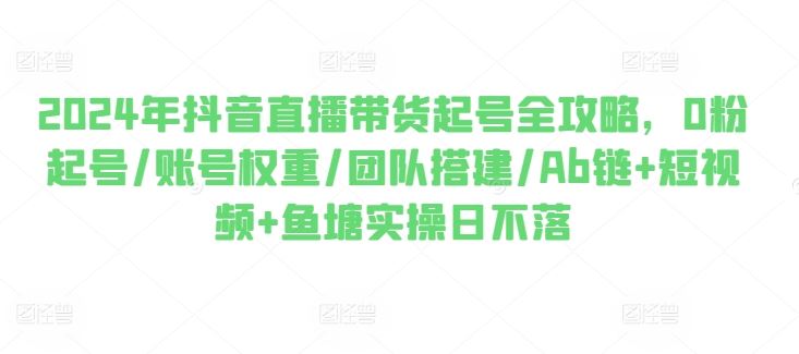 2024年抖音直播带货起号全攻略，0粉起号/账号权重/团队搭建/Ab链+短视频+鱼塘实操日不落-志拓网创