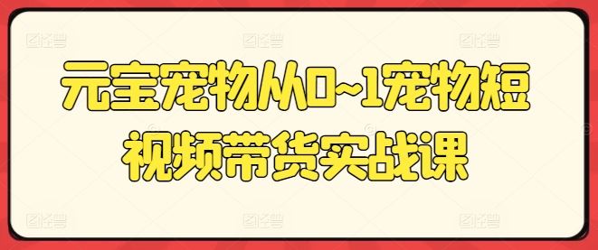 元宝宠物从0~1宠物短视频带货实战课-志拓网创
