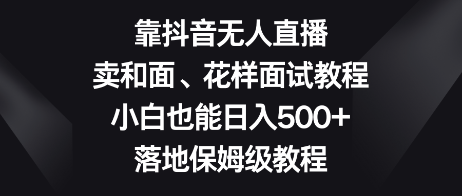 （8364期）靠抖音无人直播，卖和面、花样面试教程，小白也能日入500+，落地保姆级教程-志拓网创