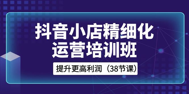 （8391期）抖音小店-精细化运营培训班，提升更高利润（38节课）-志拓网创