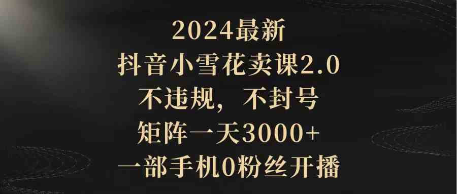 （9639期）2024最新抖音小雪花卖课2.0 不违规 不封号 矩阵一天3000+一部手机0粉丝开播-志拓网创