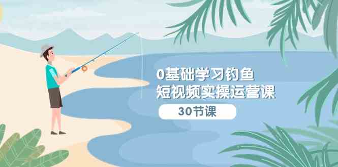（9672期）0基础学习钓鱼短视频实操运营课：认知篇/定位篇/工具篇/内容篇/运营篇-志拓网创