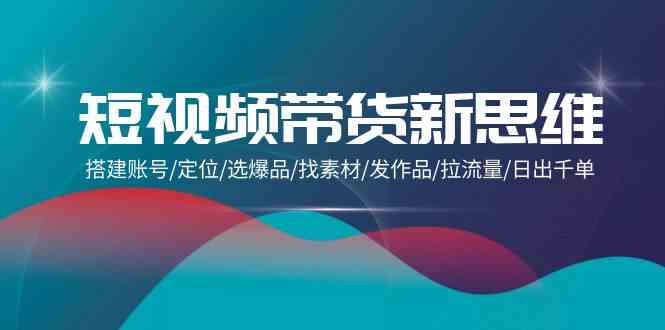 （9837期）短视频带货新思维：搭建账号/定位/选爆品/找素材/发作品/拉流量/日出千单-志拓网创