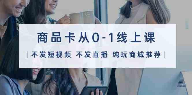 （9834期）商品卡从0-1线上课（不发短视频 不发直播 纯玩商城推荐）32节课-志拓网创