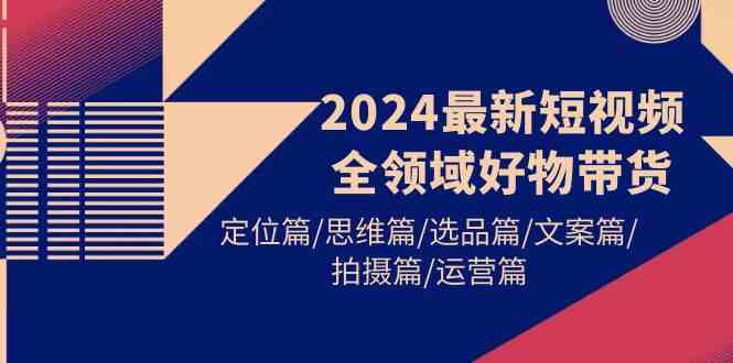 （9818期）2024最新短视频全领域好物带货 定位篇/思维篇/选品篇/文案篇/拍摄篇/运营篇-志拓网创
