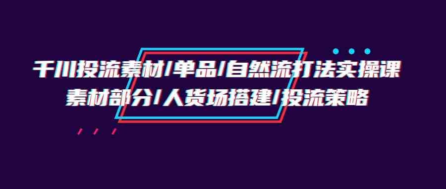 （9908期）千川投流素材/单品/自然流打法实操培训班，素材部分/人货场搭建/投流策略-志拓网创