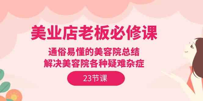 （9986期）美业店老板必修课：通俗易懂的美容院总结，解决美容院各种疑难杂症（23节）-志拓网创