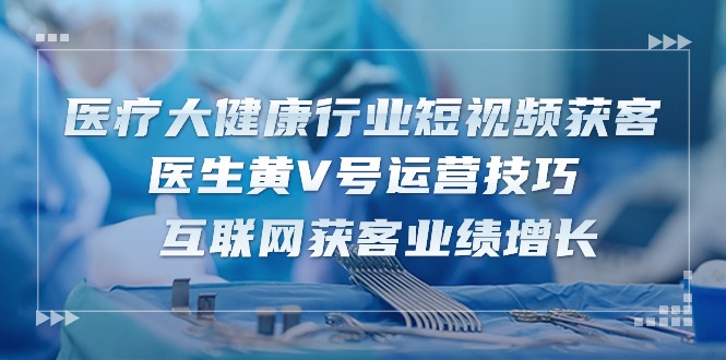 （10564期）医疗 大健康行业短视频获客：医生黄V号运营技巧  互联网获客业绩增长-15节-志拓网创