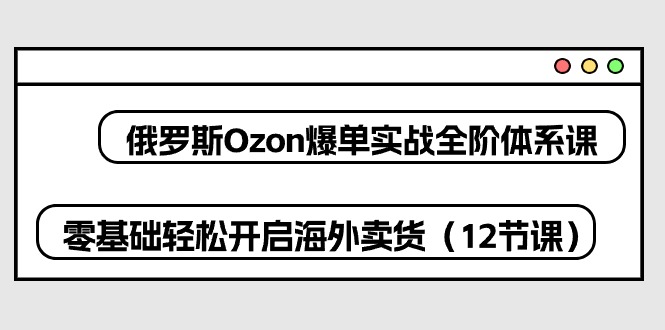 （10555期）俄罗斯 Ozon-爆单实战全阶体系课，零基础轻松开启海外卖货（12节课）-志拓网创