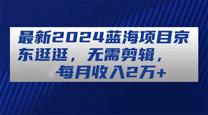 （11041期）最新2024蓝海项目京东逛逛，无需剪辑，每月收入2万+-志拓网创