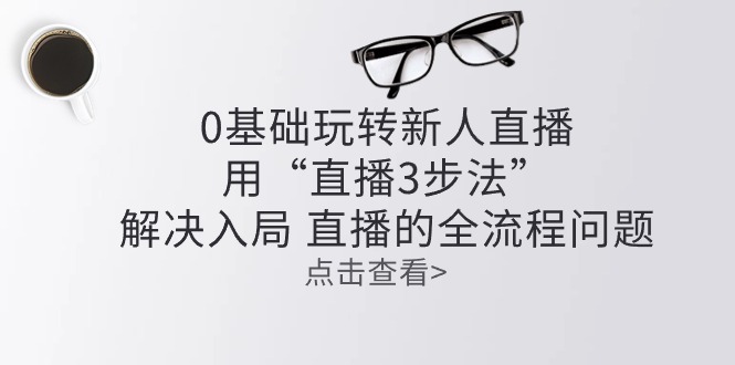 （10916期）零基础玩转新人直播：用“直播3步法”解决入局 直播全流程问题-志拓网创