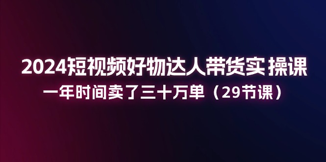 （11289期）2024短视频好物达人带货实操课：一年时间卖了三十万单（29节课）-志拓网创