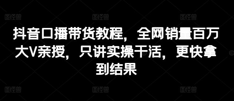 抖音口播带货教程，全网销量百万大V亲授，只讲实操干活，更快拿到结果-志拓网创