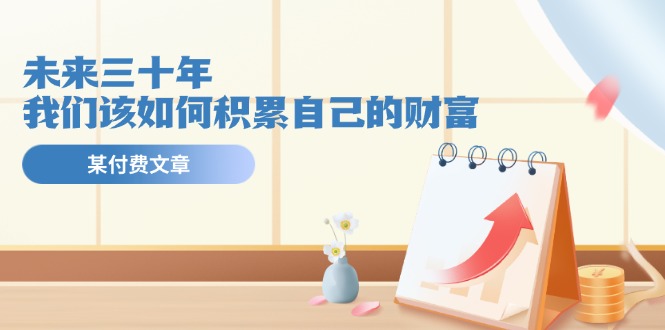 （11480期）某公众号付费文《未来三十年，我们该如何积累自己的财富》-志拓网创