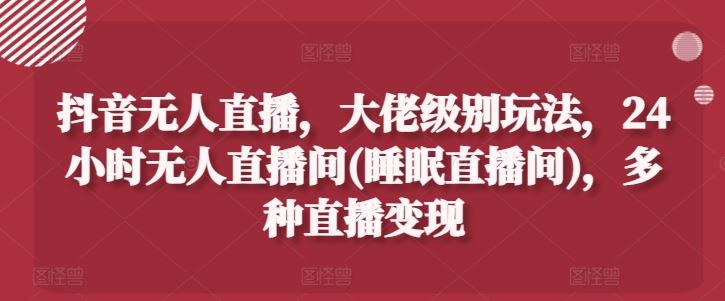 抖音无人直播，大佬级别玩法，24小时无人直播间(睡眠直播间)，多种直播变现【揭秘】-志拓网创
