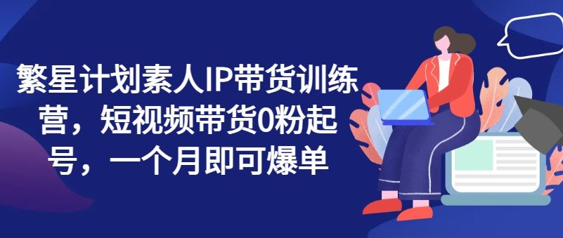 繁星计划素人IP带货训练营，短视频带货0粉起号，一个月即可爆单-志拓网创